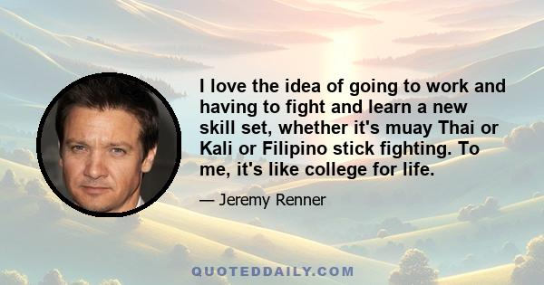 I love the idea of going to work and having to fight and learn a new skill set, whether it's muay Thai or Kali or Filipino stick fighting. To me, it's like college for life.
