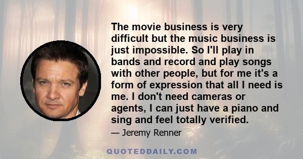 The movie business is very difficult but the music business is just impossible. So I'll play in bands and record and play songs with other people, but for me it's a form of expression that all I need is me. I don't need