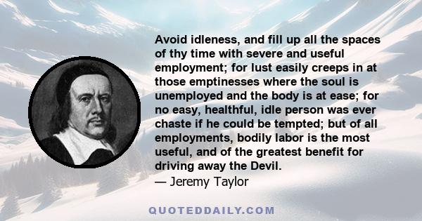 Avoid idleness, and fill up all the spaces of thy time with severe and useful employment; for lust easily creeps in at those emptinesses where the soul is unemployed and the body is at ease; for no easy, healthful, idle