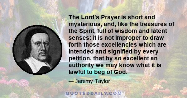 The Lord's Prayer is short and mysterious, and, like the treasures of the Spirit, full of wisdom and latent senses: it is not improper to draw forth those excellencies which are intended and signified by every petition,