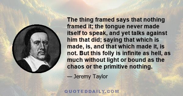 The thing framed says that nothing framed it; the tongue never made itself to speak, and yet talks against him that did; saying that which is made, is, and that which made it, is not. But this folly is infinite as hell,