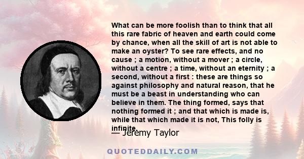 What can be more foolish than to think that all this rare fabric of heaven and earth could come by chance, when all the skill of art is not able to make an oyster? To see rare effects, and no cause ; a motion, without a