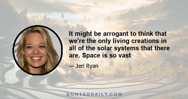 It might be arrogant to think that we're the only living creations in all of the solar systems that there are. Space is so vast