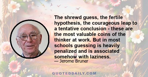 The shrewd guess, the fertile hypothesis, the courageous leap to a tentative conclusion - these are the most valuable coins of the thinker at work. But in most schools guessing is heavily penalized and is associated