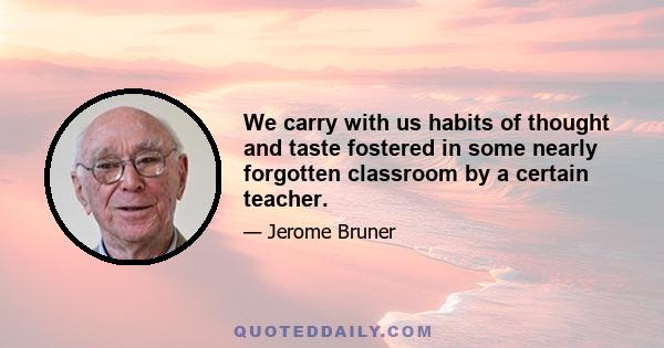 We carry with us habits of thought and taste fostered in some nearly forgotten classroom by a certain teacher.
