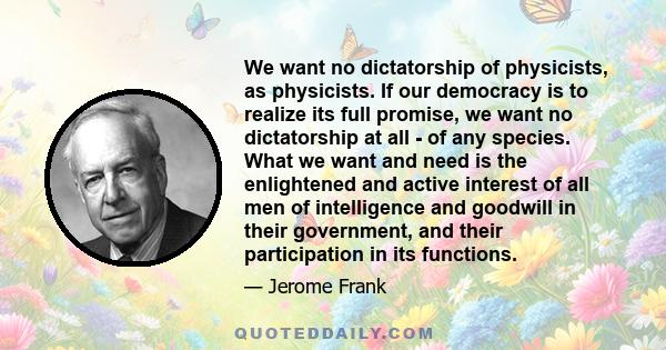 We want no dictatorship of physicists, as physicists. If our democracy is to realize its full promise, we want no dictatorship at all - of any species. What we want and need is the enlightened and active interest of all