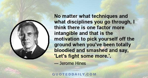 No matter what techniques and what disciplines you go through, I think there is one factor more intangible and that is the motivation to pick yourself off the ground when you've been totally bloodied and smashed and