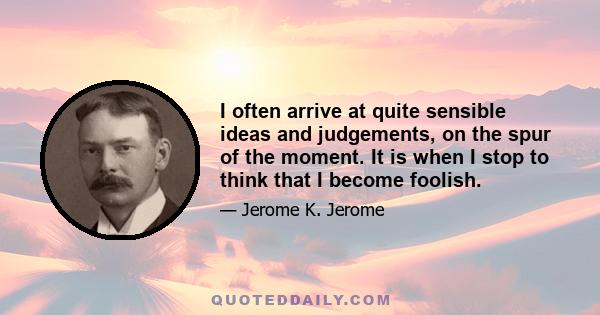 I often arrive at quite sensible ideas and judgements, on the spur of the moment. It is when I stop to think that I become foolish.