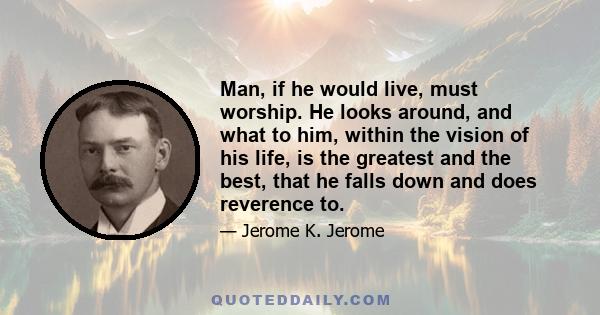 Man, if he would live, must worship. He looks around, and what to him, within the vision of his life, is the greatest and the best, that he falls down and does reverence to.