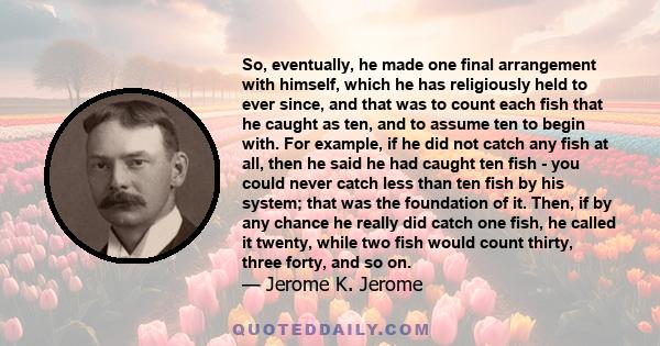 So, eventually, he made one final arrangement with himself, which he has religiously held to ever since, and that was to count each fish that he caught as ten, and to assume ten to begin with. For example, if he did not