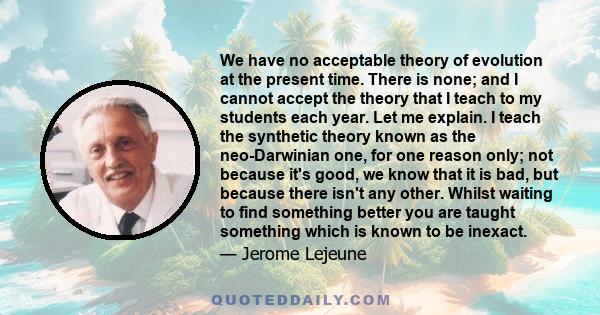 We have no acceptable theory of evolution at the present time. There is none; and I cannot accept the theory that I teach to my students each year. Let me explain. I teach the synthetic theory known as the neo-Darwinian