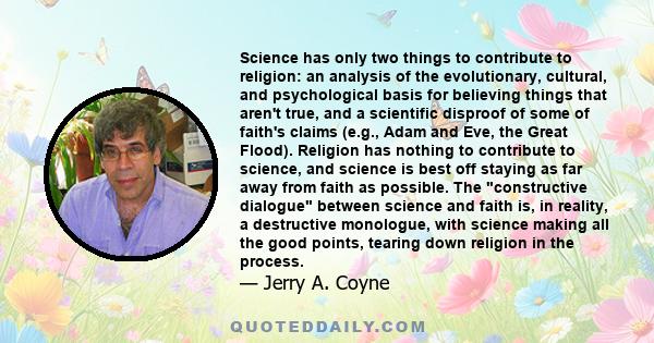 Science has only two things to contribute to religion: an analysis of the evolutionary, cultural, and psychological basis for believing things that aren't true, and a scientific disproof of some of faith's claims (e.g.,