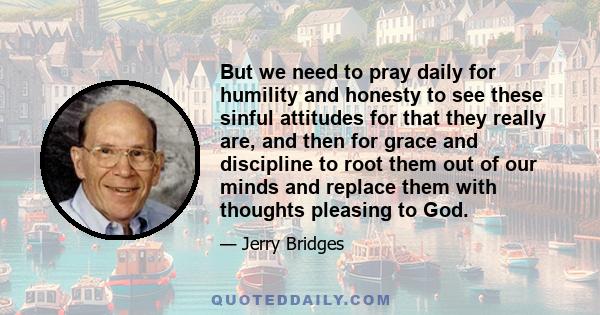 But we need to pray daily for humility and honesty to see these sinful attitudes for that they really are, and then for grace and discipline to root them out of our minds and replace them with thoughts pleasing to God.
