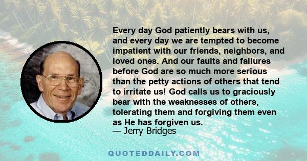 Every day God patiently bears with us, and every day we are tempted to become impatient with our friends, neighbors, and loved ones. And our faults and failures before God are so much more serious than the petty actions