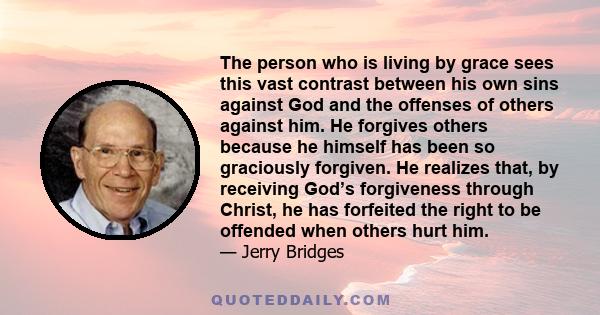 The person who is living by grace sees this vast contrast between his own sins against God and the offenses of others against him. He forgives others because he himself has been so graciously forgiven. He realizes that,