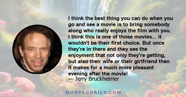 I think the best thing you can do when you go and see a movie is to bring somebody along who really enjoys the film with you. I think this is one of those movies... it wouldn't be their first choice. But once they're in