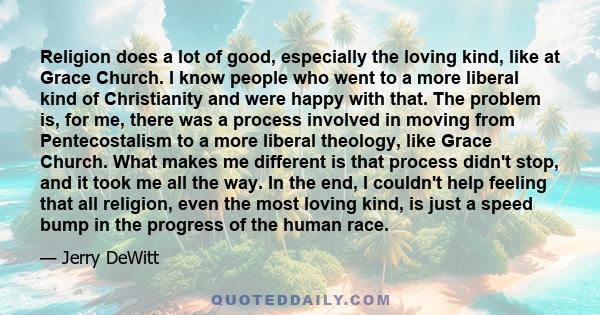 Religion does a lot of good, especially the loving kind, like at Grace Church. I know people who went to a more liberal kind of Christianity and were happy with that. The problem is, for me, there was a process involved