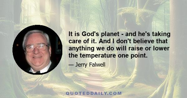 It is God's planet - and he's taking care of it. And I don't believe that anything we do will raise or lower the temperature one point.