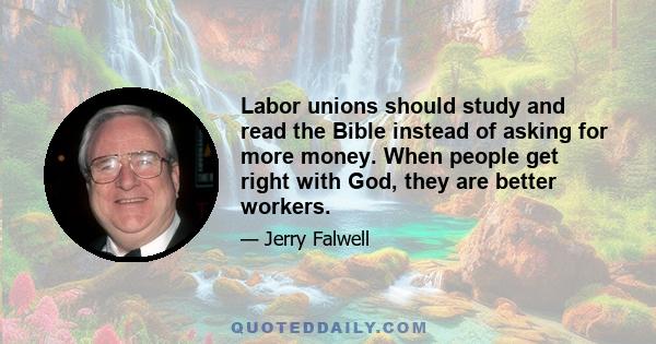 Labor unions should study and read the Bible instead of asking for more money. When people get right with God, they are better workers.
