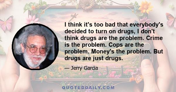 I think it's too bad that everybody's decided to turn on drugs, I don't think drugs are the problem. Crime is the problem. Cops are the problem. Money's the problem. But drugs are just drugs.