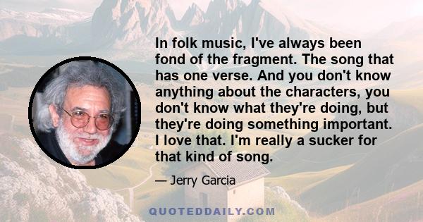 In folk music, I've always been fond of the fragment. The song that has one verse. And you don't know anything about the characters, you don't know what they're doing, but they're doing something important. I love that.