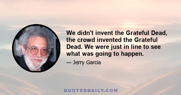 We didn't invent the Grateful Dead, the crowd invented the Grateful Dead. We were just in line to see what was going to happen.