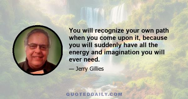 You will recognize your own path when you come upon it, because you will suddenly have all the energy and imagination you will ever need.