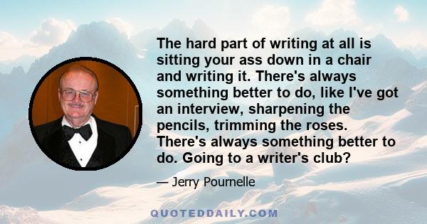 The hard part of writing at all is sitting your ass down in a chair and writing it. There's always something better to do, like I've got an interview, sharpening the pencils, trimming the roses. There's always something