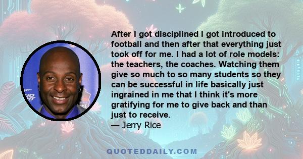 After I got disciplined I got introduced to football and then after that everything just took off for me. I had a lot of role models: the teachers, the coaches. Watching them give so much to so many students so they can