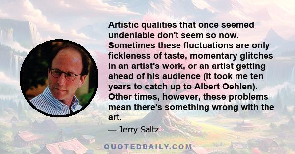 Artistic qualities that once seemed undeniable don't seem so now. Sometimes these fluctuations are only fickleness of taste, momentary glitches in an artist's work, or an artist getting ahead of his audience (it took me