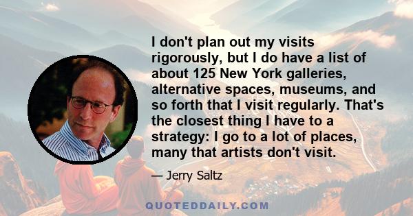 I don't plan out my visits rigorously, but I do have a list of about 125 New York galleries, alternative spaces, museums, and so forth that I visit regularly. That's the closest thing I have to a strategy: I go to a lot