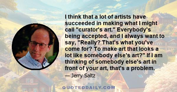 I think that a lot of artists have succeeded in making what I might call curator's art. Everybody's being accepted, and I always want to say, Really? That's what you've come for? To make art that looks a lot like
