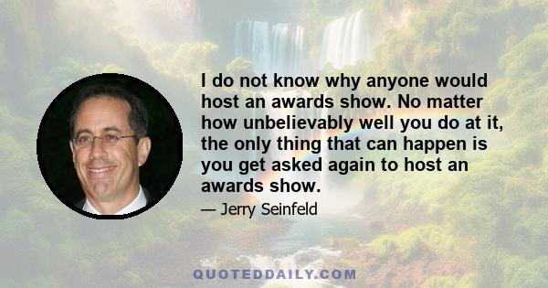 I do not know why anyone would host an awards show. No matter how unbelievably well you do at it, the only thing that can happen is you get asked again to host an awards show.