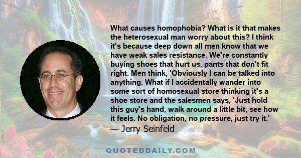 What causes homophobia? What is it that makes the heterosexual man worry about this? I think it's because deep down all men know that we have weak sales resistance. We're constantly buying shoes that hurt us, pants that