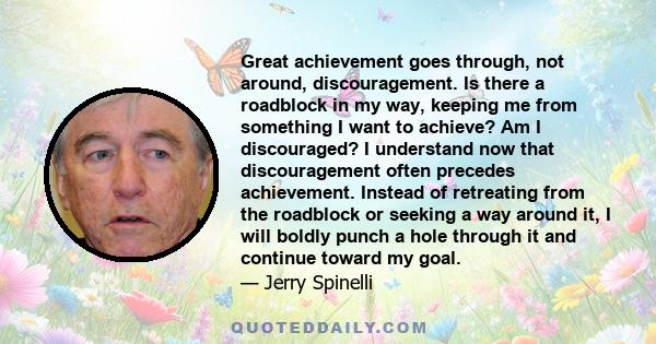 Great achievement goes through, not around, discouragement. Is there a roadblock in my way, keeping me from something I want to achieve? Am I discouraged? I understand now that discouragement often precedes achievement.