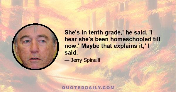 She's in tenth grade,' he said. 'I hear she's been homeschooled till now.' Maybe that explains it,' I said.
