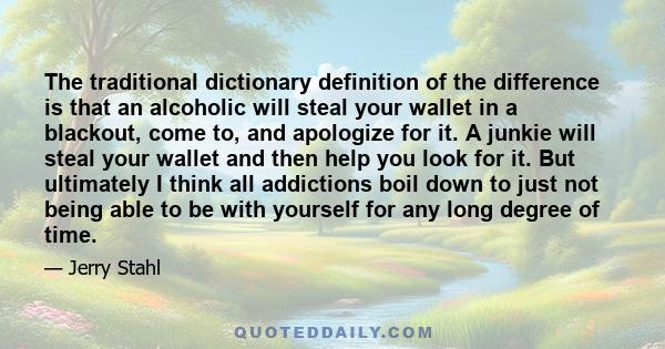 The traditional dictionary definition of the difference is that an alcoholic will steal your wallet in a blackout, come to, and apologize for it. A junkie will steal your wallet and then help you look for it. But