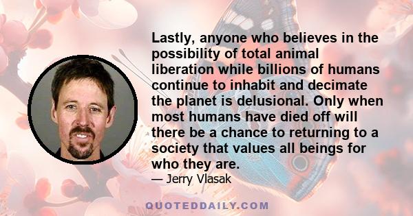 Lastly, anyone who believes in the possibility of total animal liberation while billions of humans continue to inhabit and decimate the planet is delusional. Only when most humans have died off will there be a chance to