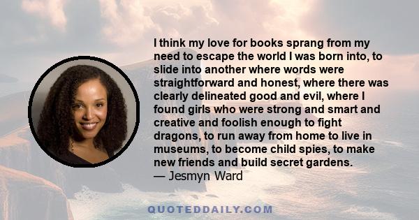 I think my love for books sprang from my need to escape the world I was born into, to slide into another where words were straightforward and honest, where there was clearly delineated good and evil, where I found girls