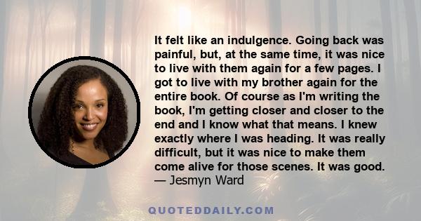 It felt like an indulgence. Going back was painful, but, at the same time, it was nice to live with them again for a few pages. I got to live with my brother again for the entire book. Of course as I'm writing the book,