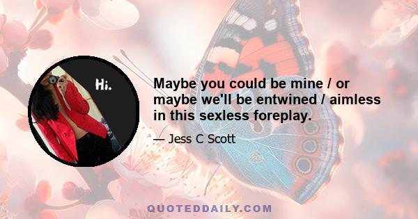 Maybe you could be mine / or maybe we'll be entwined / aimless in this sexless foreplay.