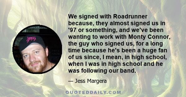 We signed with Roadrunner because, they almost signed us in '97 or something, and we've been wanting to work with Monty Connor, the guy who signed us, for a long time because he's been a huge fan of us since, I mean, in