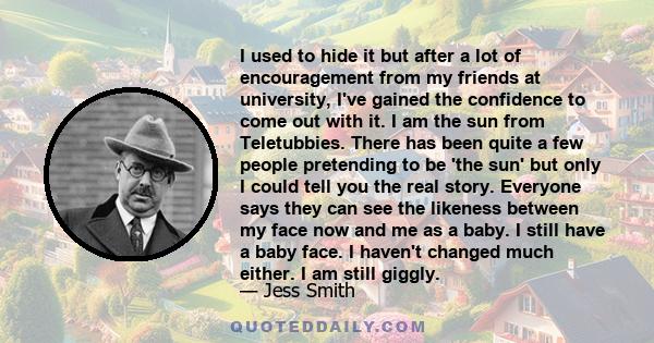I used to hide it but after a lot of encouragement from my friends at university, I've gained the confidence to come out with it. I am the sun from Teletubbies. There has been quite a few people pretending to be 'the