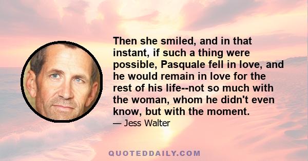 Then she smiled, and in that instant, if such a thing were possible, Pasquale fell in love, and he would remain in love for the rest of his life--not so much with the woman, whom he didn't even know, but with the moment.