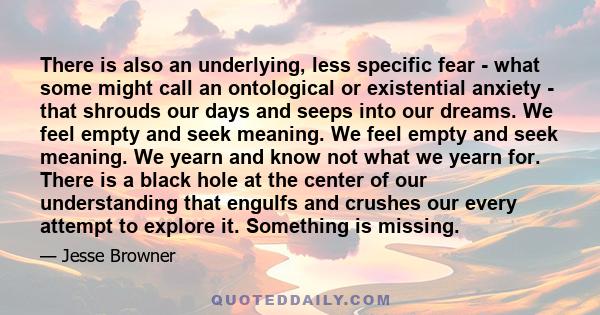 There is also an underlying, less specific fear - what some might call an ontological or existential anxiety - that shrouds our days and seeps into our dreams. We feel empty and seek meaning. We feel empty and seek