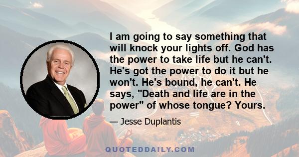 I am going to say something that will knock your lights off. God has the power to take life but he can't. He's got the power to do it but he won't. He's bound, he can't. He says, Death and life are in the power of whose