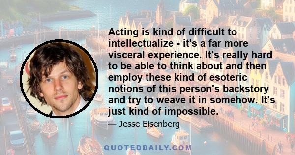 Acting is kind of difficult to intellectualize - it's a far more visceral experience. It's really hard to be able to think about and then employ these kind of esoteric notions of this person's backstory and try to weave