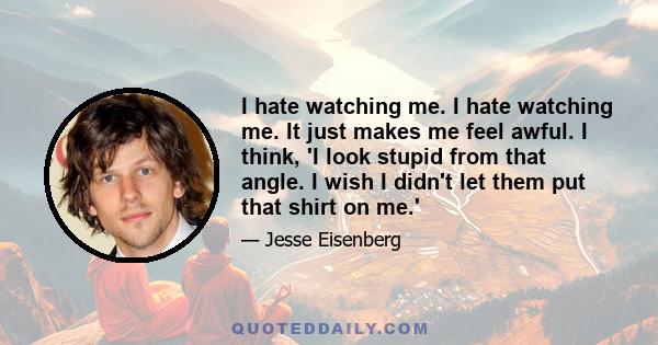 I hate watching me. I hate watching me. It just makes me feel awful. I think, 'I look stupid from that angle. I wish I didn't let them put that shirt on me.'