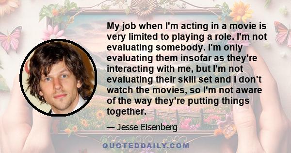 My job when I'm acting in a movie is very limited to playing a role. I'm not evaluating somebody. I'm only evaluating them insofar as they're interacting with me, but I'm not evaluating their skill set and I don't watch
