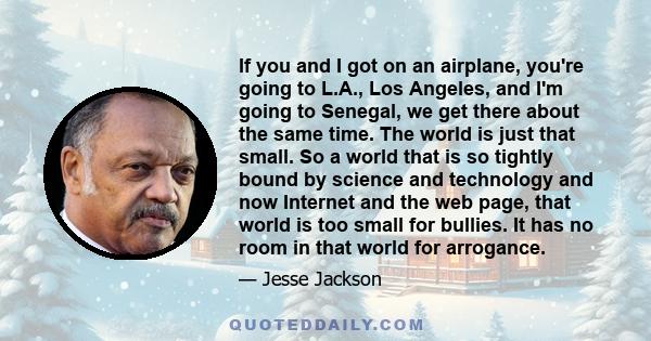 If you and I got on an airplane, you're going to L.A., Los Angeles, and I'm going to Senegal, we get there about the same time. The world is just that small. So a world that is so tightly bound by science and technology